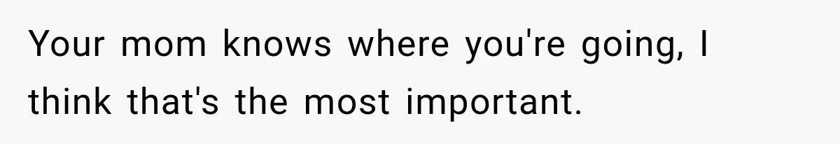 Your mom knows where you're going, I think that's the most important.