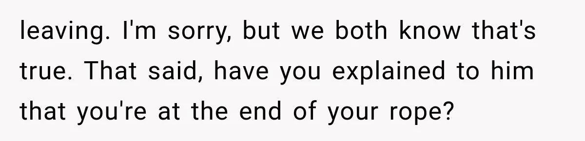 leaving. I'm sorry, but we both know that's true. That said, have you explained to him that you're at the end of your rope?