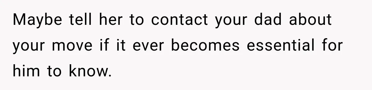 Maybe tell her to contact your dad about your move if it ever becomes essential for him to know.