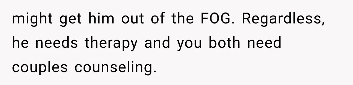 might get him out of the FOG. Regardless, he needs therapy and you both need couples counseling.