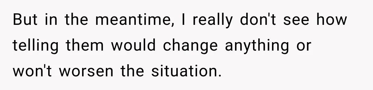 But in the meantime, I really don't see how telling them would change anything or won't worsen the situation.