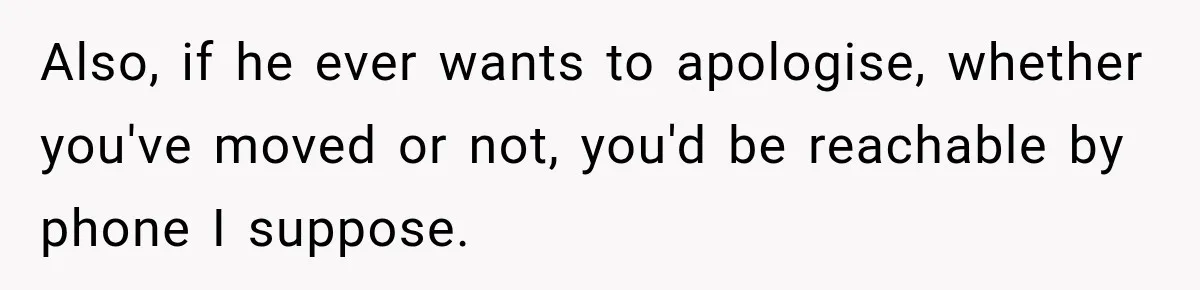 Also, if he ever wants to apologise, whether you've moved or not, you'd be reachable by phone I suppose.