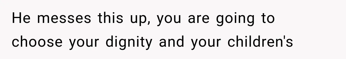 He messes this up, you are going to choose your dignity and your children's