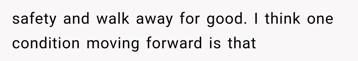 safety and walk away for good. I think one condition moving forward is that