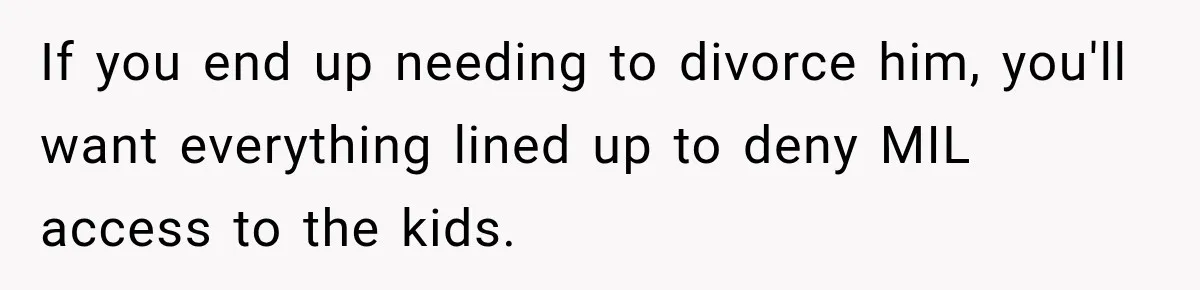 If you end up needing to divorce him, you'll want everything lined up to deny MIL access to the kids.