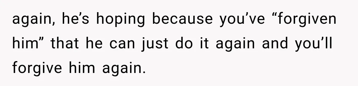 again, he’s hoping because you’ve “forgiven him” that he can just do it again and you’ll forgive him again.