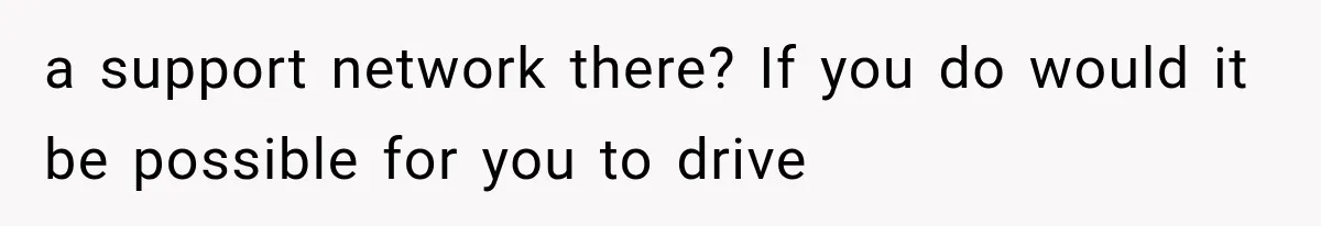 a support network there? If you do would it be possible for you to drive