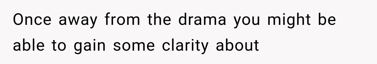Once away from the drama you might be able to gain some clarity about