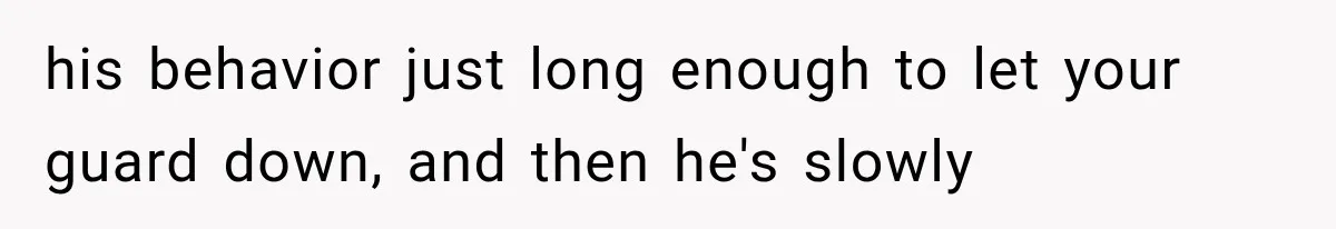 his behavior just long enough to let your guard down, and then he's slowly