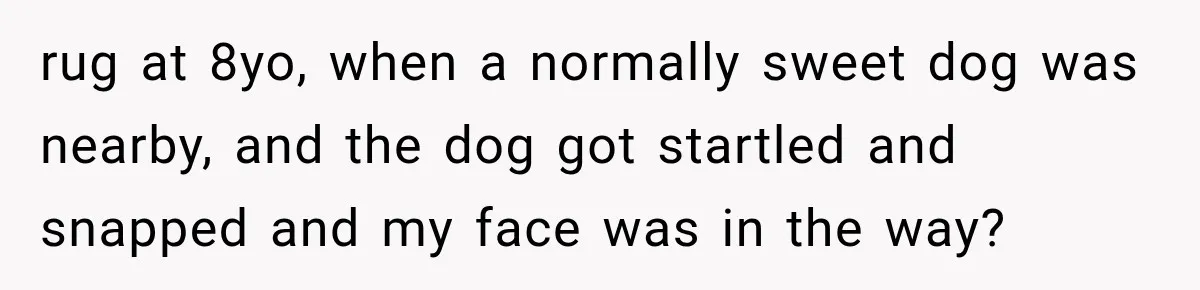 rug at 8yo, when a normally sweet dog was nearby, and the dog got startled and snapped and my face was in the way?