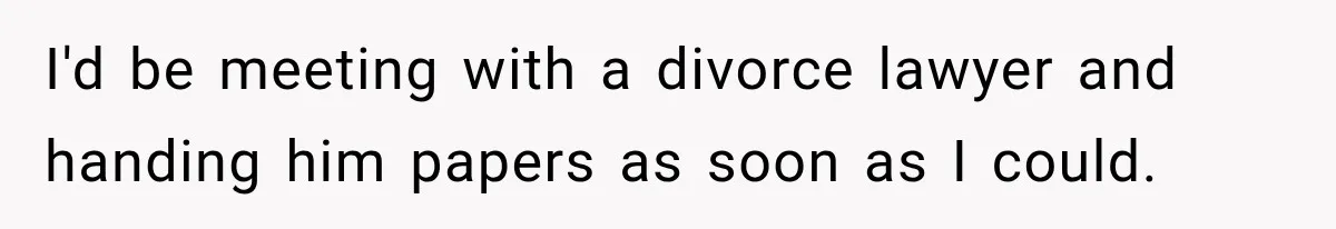 I'd be meeting with a divorce lawyer and handing him papers as soon as I could.