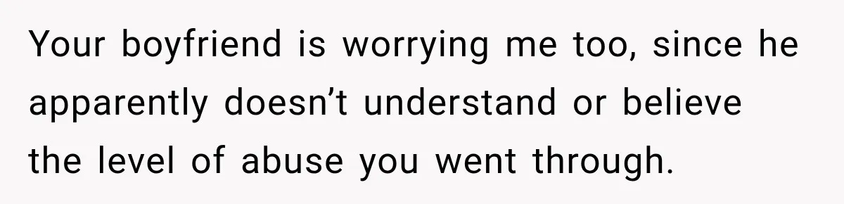 Your boyfriend is worrying me too, since he apparently doesn’t understand or believe the level of abuse you went through.
