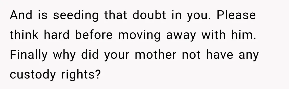And is seeding that doubt in you. Please think hard before moving away with him.   Finally why did your mother not have any custody rights?