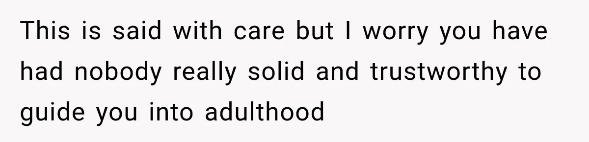 This is said with care but I worry you have had nobody really solid and trustworthy to guide you into adulthood