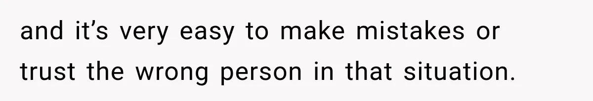 and it’s very easy to make mistakes or trust the wrong person in that situation.