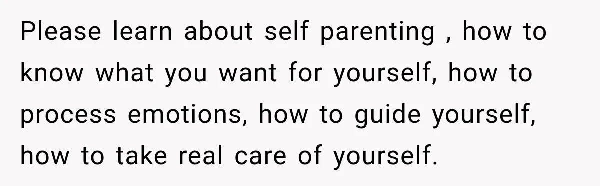 Please learn about self parenting , how to know what you want for yourself, how to process emotions, how to guide yourself, how to take real care of yourself.