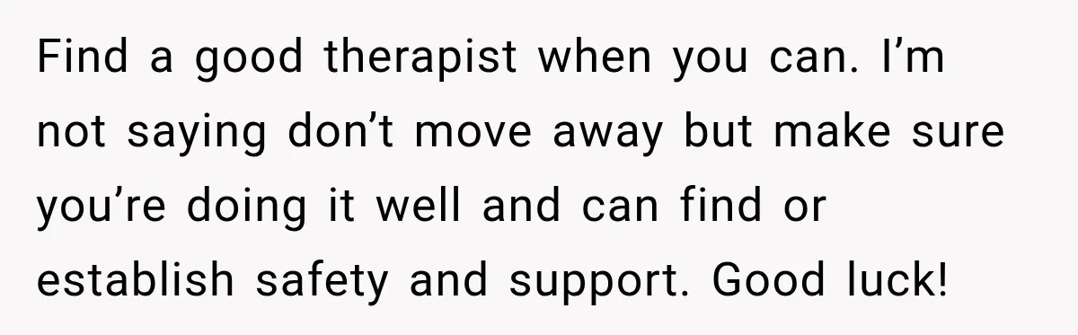 Find a good therapist when you can. I’m not saying don’t move away but make sure you’re doing it well and can find or establish safety and support. Good luck!