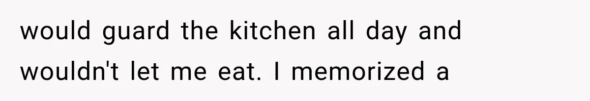 would guard the kitchen all day and wouldn't let me eat. I memorized a