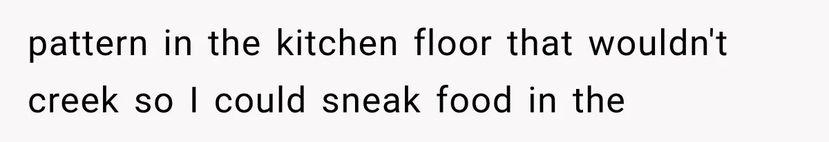 pattern in the kitchen floor that wouldn't creek so I could sneak food in the