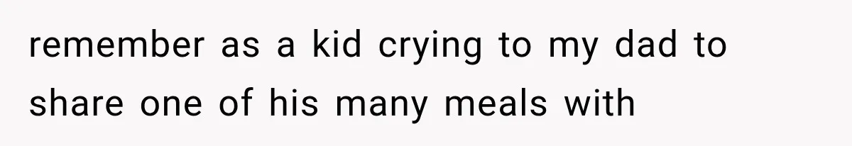 remember as a kid crying to my dad to share one of his many meals with