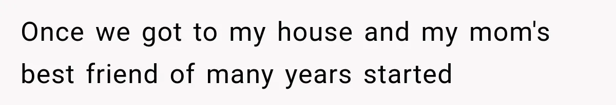 Once we got to my house and my mom's best friend of many years started