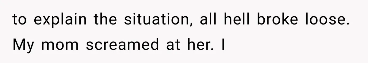 to explain the situation, all hell broke loose. My mom screamed at her. I