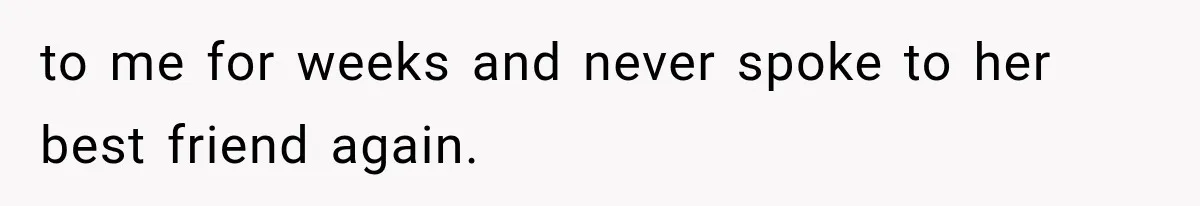 to me for weeks and never spoke to her best friend again.