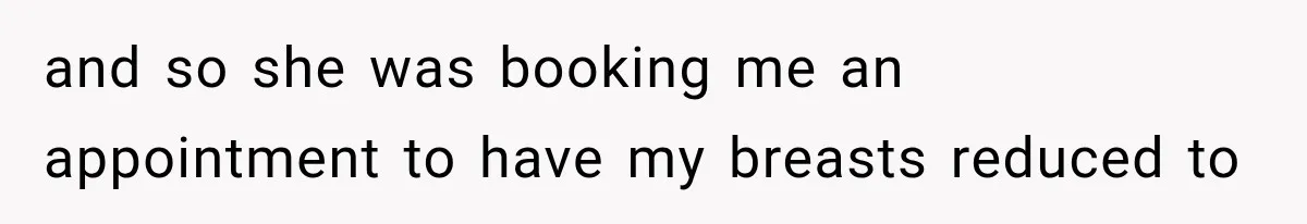 and so she was booking me an appointment to have my breasts reduced to