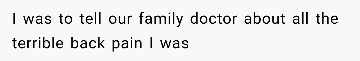 I was to tell our family doctor about all the terrible back pain I was