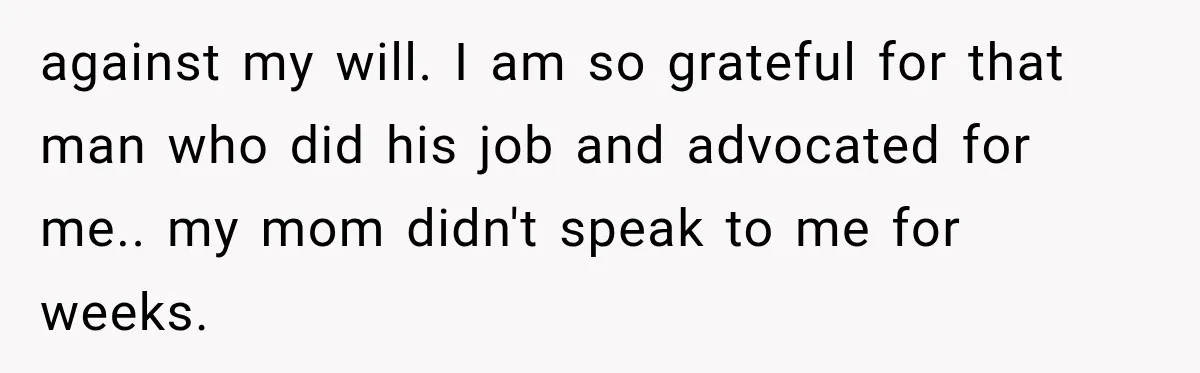 against my will. I am so grateful for that man who did his job and advocated for me.. my mom didn't speak to me for weeks.