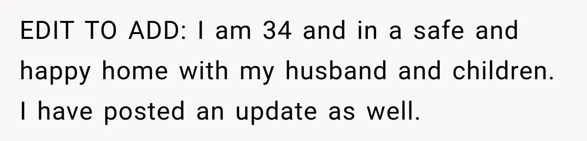 EDIT TO ADD: I am 34 and in a safe and happy home with my husband and children. I have posted an update as well.