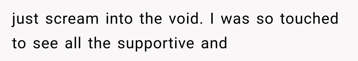 just scream into the void. I was so touched to see all the supportive and