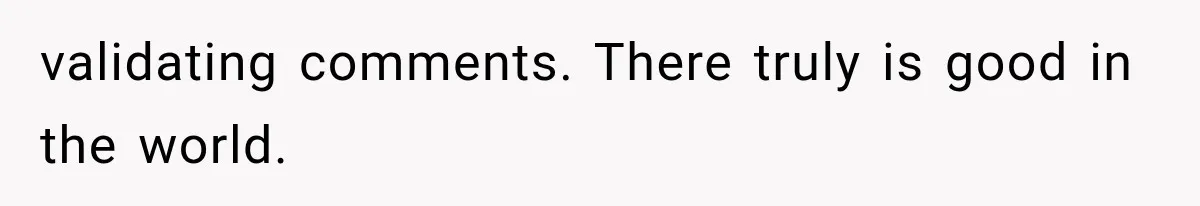 validating comments. There truly is good in the world.