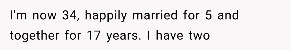 I'm now 34, happily married for 5 and together for 17 years. I have two