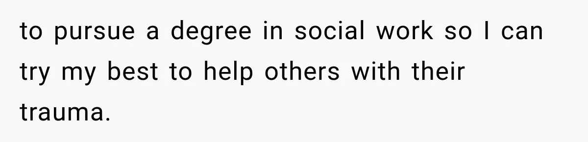 to pursue a degree in social work so I can try my best to help others with their trauma.