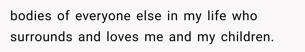 bodies of everyone else in my life who surrounds and loves me and my children.
