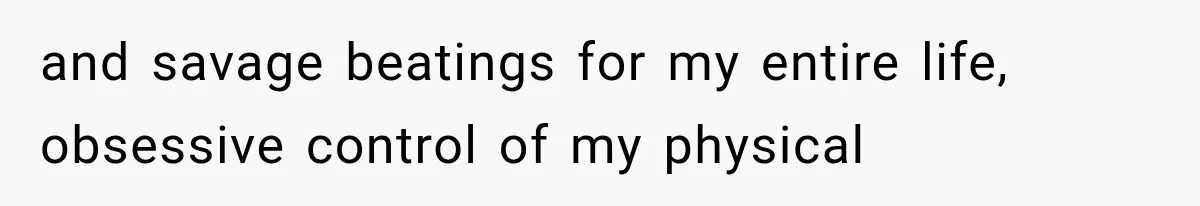 and savage beatings for my entire life, obsessive control of my physical