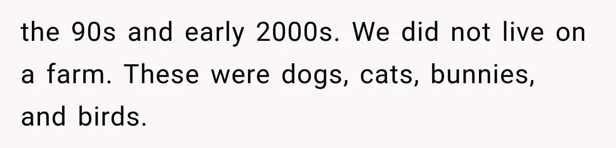 the 90s and early 2000s. We did not live on a farm. These were dogs, cats, bunnies, and birds.