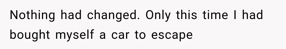 Nothing had changed. Only this time I had bought myself a car to escape
