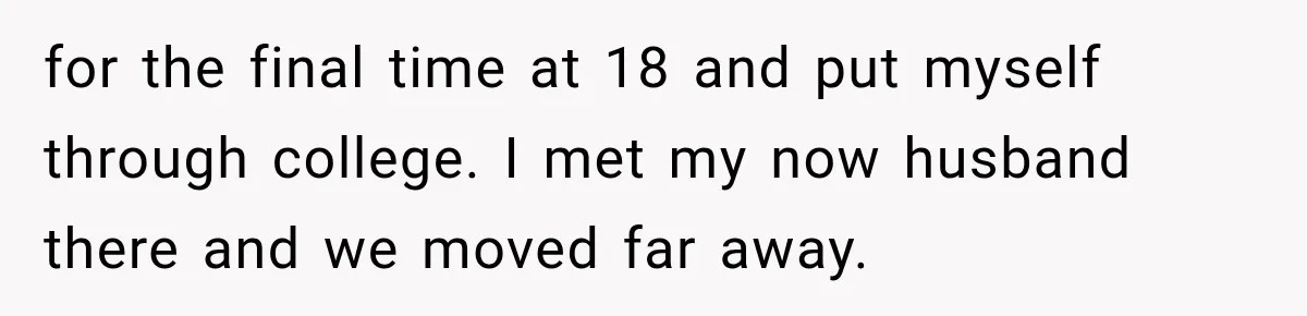 for the final time at 18 and put myself through college. I met my now husband there and we moved far away.