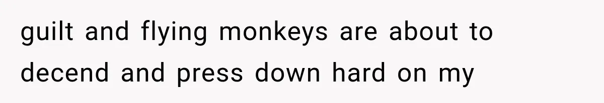 guilt and flying monkeys are about to decend and press down hard on my