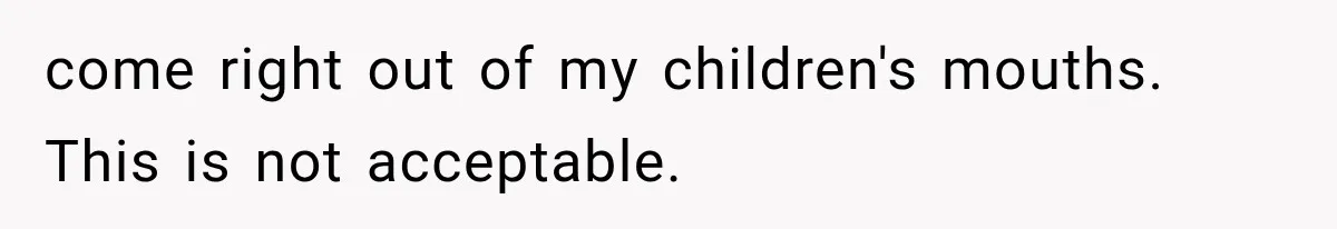 come right out of my children's mouths. This is not acceptable.