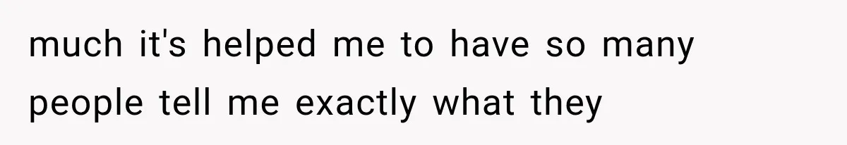 much it's helped me to have so many people tell me exactly what they