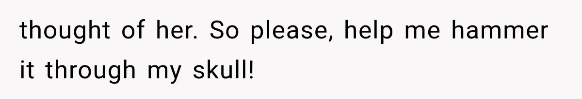 thought of her. So please, help me hammer it through my skull!
