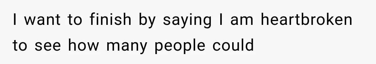 I want to finish by saying I am heartbroken to see how many people could