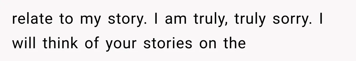 relate to my story. I am truly, truly sorry. I will think of your stories on the