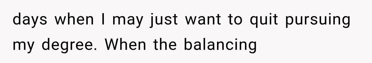 days when I may just want to quit pursuing my degree. When the balancing