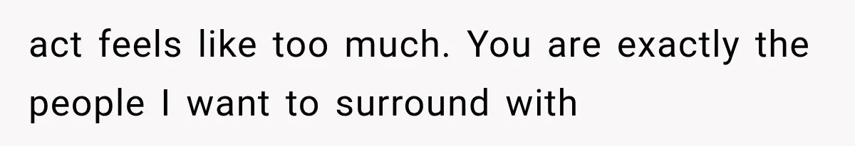 act feels like too much. You are exactly the people I want to surround with
