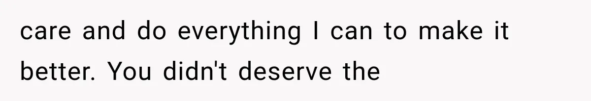 care and do everything I can to make it better. You didn't deserve the