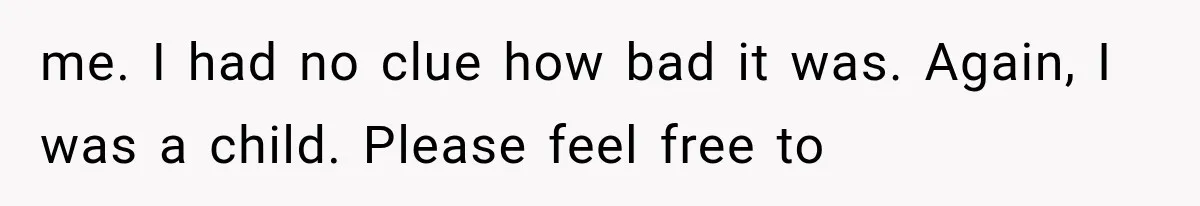 me. I had no clue how bad it was. Again, I was a child. Please feel free to
